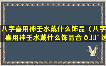 八字喜用神壬水戴什么饰品（八字喜用神壬水戴什么饰品合 🐯 适）